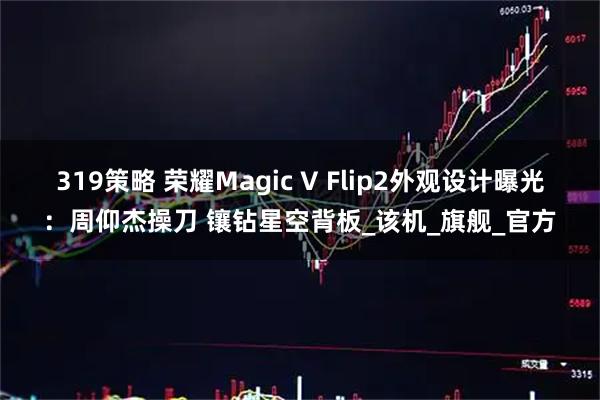 319策略 荣耀Magic V Flip2外观设计曝光：周仰杰操刀 镶钻星空背板_该机_旗舰_官方