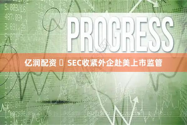亿润配资 ‍SEC收紧外企赴美上市监管