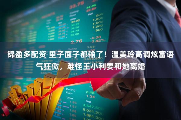 锦盈多配资 里子面子都输了！温美玲高调炫富语气狂傲，难怪王小利要和她离婚