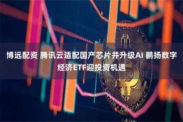 博远配资 腾讯云适配国产芯片并升级AI 鹏扬数字经济ETF迎投资机遇