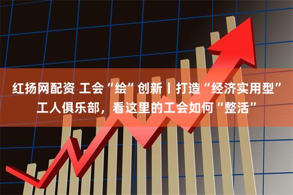 红扬网配资 工会“绘”创新丨打造“经济实用型”工人俱乐部，看这里的工会如何“整活”