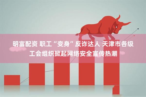 明富配资 职工“变身”反诈达人 天津市各级工会组织掀起网络安全宣传热潮