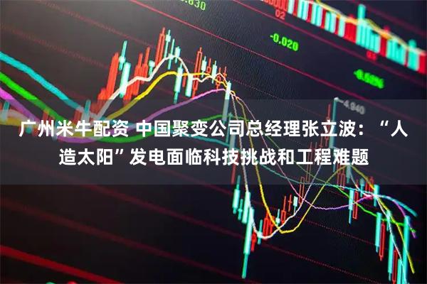 广州米牛配资 中国聚变公司总经理张立波：“人造太阳”发电面临科技挑战和工程难题
