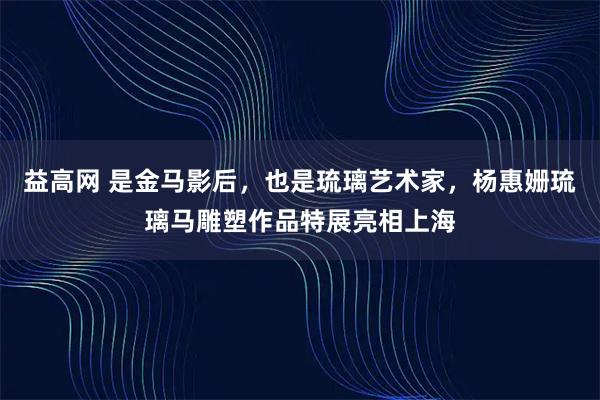 益高网 是金马影后，也是琉璃艺术家，杨惠姗琉璃马雕塑作品特展亮相上海