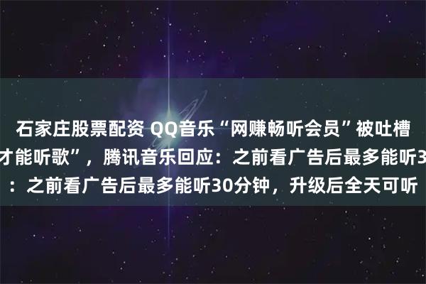 石家庄股票配资 QQ音乐“网赚畅听会员”被吐槽“付费后仍需看4则广告才能听歌”，腾讯音乐回应：之前看广告后最多能听30分钟，升级后全天可听