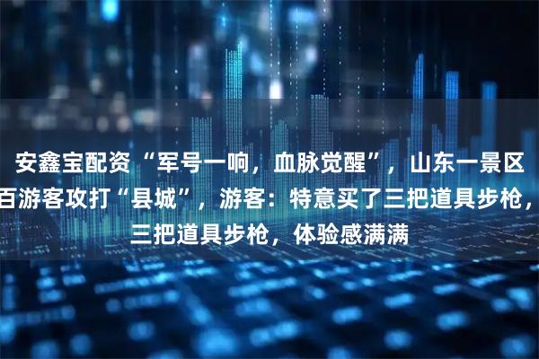 安鑫宝配资 “军号一响，血脉觉醒”，山东一景区NPC带着数百游客攻打“县城”，游客：特意买了三把道具步枪，体验感满满