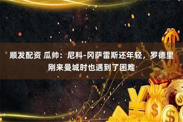 顺发配资 瓜帅：尼科-冈萨雷斯还年轻，罗德里刚来曼城时也遇到了困难