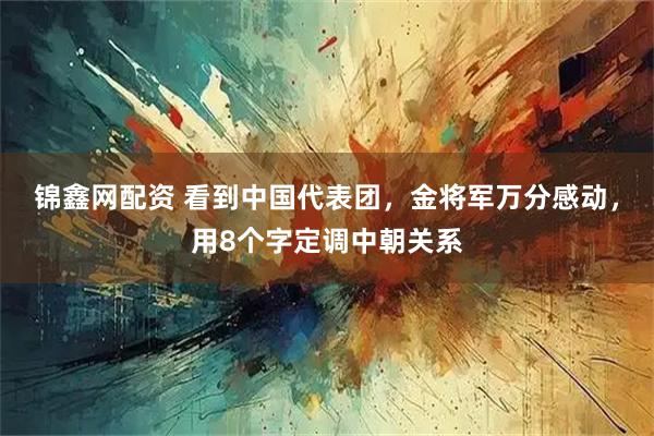 锦鑫网配资 看到中国代表团，金将军万分感动，用8个字定调中朝关系