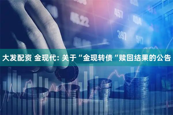 大发配资 金现代: 关于“金现转债“赎回结果的公告