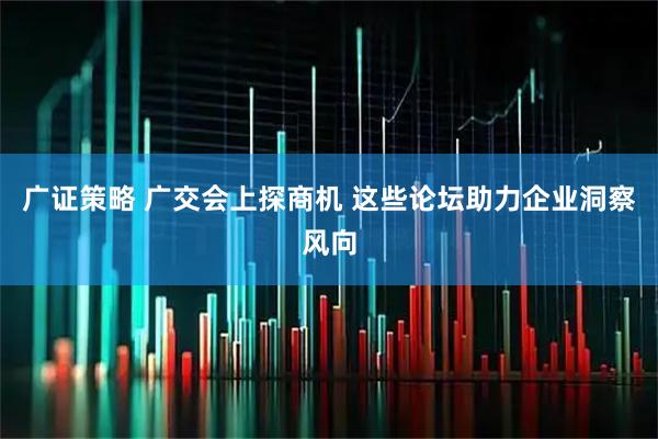广证策略 广交会上探商机 这些论坛助力企业洞察风向