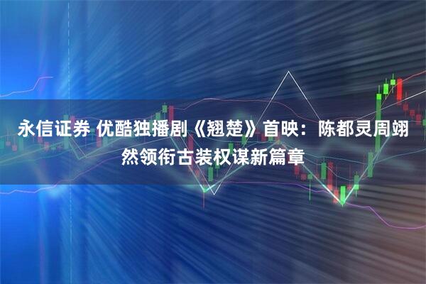 永信证券 优酷独播剧《翘楚》首映：陈都灵周翊然领衔古装权谋新篇章