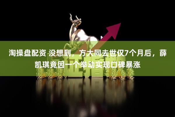 淘操盘配资 没想到，方大同去世仅7个月后，薛凯琪竟因一个举动实现口碑暴涨