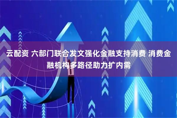 云配资 六部门联合发文强化金融支持消费 消费金融机构多路径助力扩内需