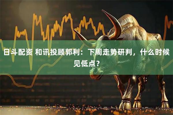 日斗配资 和讯投顾郭利：下周走势研判，什么时候见低点？