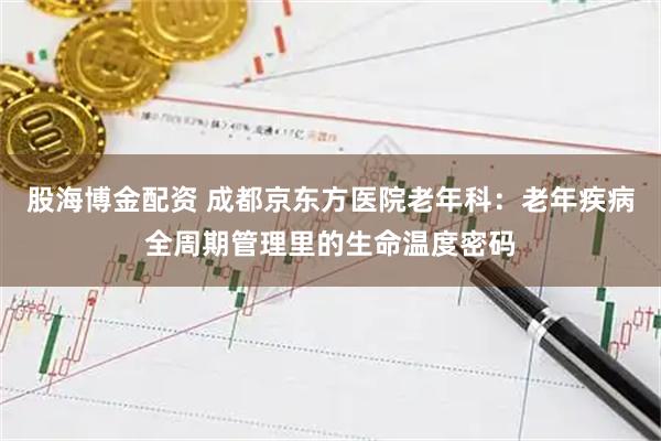 股海博金配资 成都京东方医院老年科：老年疾病全周期管理里的生命温度密码