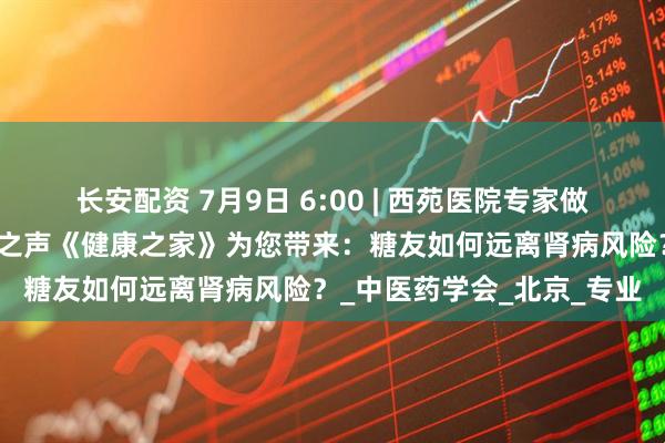 长安配资 7月9日 6:00 | 西苑医院专家做客中央广播电视总台老年之声《健康之家》为您带来:糖友如何远离肾病风险?_中医药学会_北京_专业