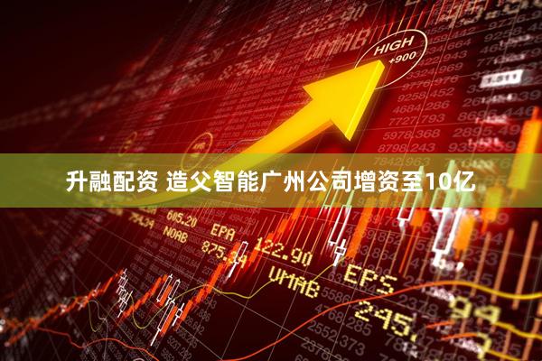 升融配资 造父智能广州公司增资至10亿