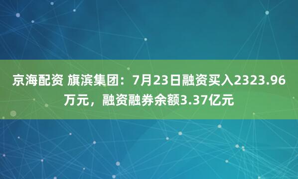 京海配资 旗滨集团：7月23日融资买入2323.96万元，融资融券余额3.37亿元