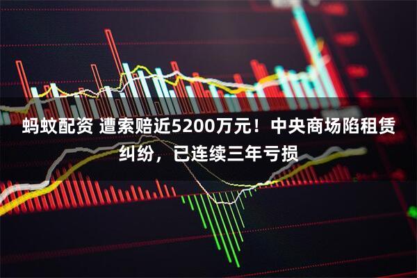 蚂蚊配资 遭索赔近5200万元！中央商场陷租赁纠纷，已连续三年亏损