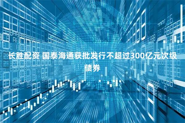 长胜配资 国泰海通获批发行不超过300亿元次级债券