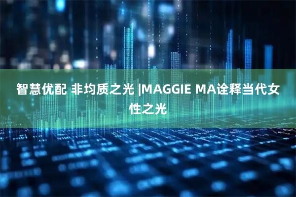 智慧优配 非均质之光 |MAGGIE MA诠释当代女性之光