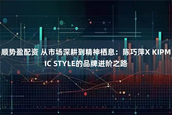 顺势盈配资 从市场深耕到精神栖息：陈巧萍X KIPMIC STYLE的品牌进阶之路