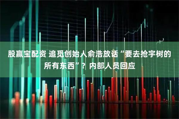 股赢宝配资 追觅创始人俞浩放话“要去抢宇树的所有东西”?内部人员回应
